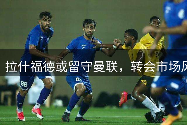 拉什福德或留守曼联，转会市场风云难测